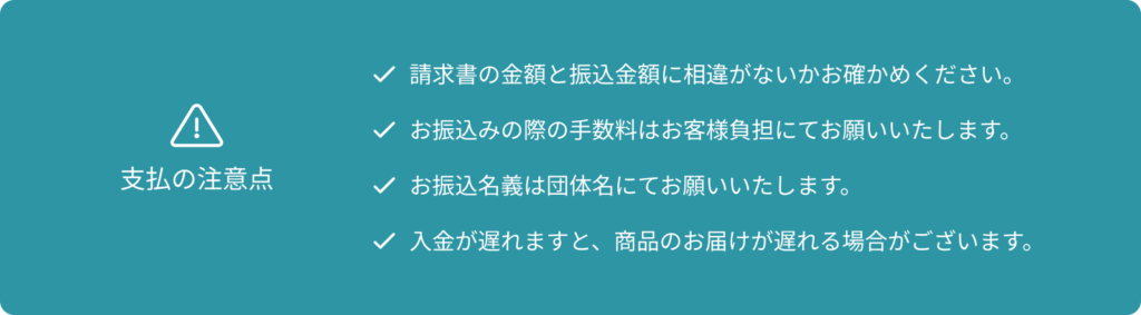 支払の注意点 請求書の金額と振込金額に相違がないかお確かめください。 お振込みの際の手数料はお客様負担にてお願いいたします。 お振込名義は団体名にてお願いいたします。 入金が遅れますと、商品のお届けが遅れる場合がございます。